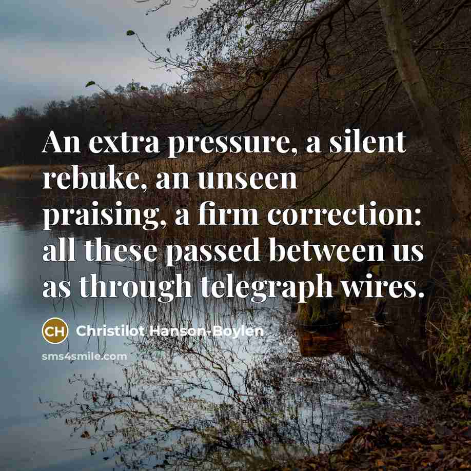 “An extra pressure, a silent rebuke, an unseen praising, a firm correction: all these passed between us as through telegraph wires.” quote by Christilot Hanson-Boylen