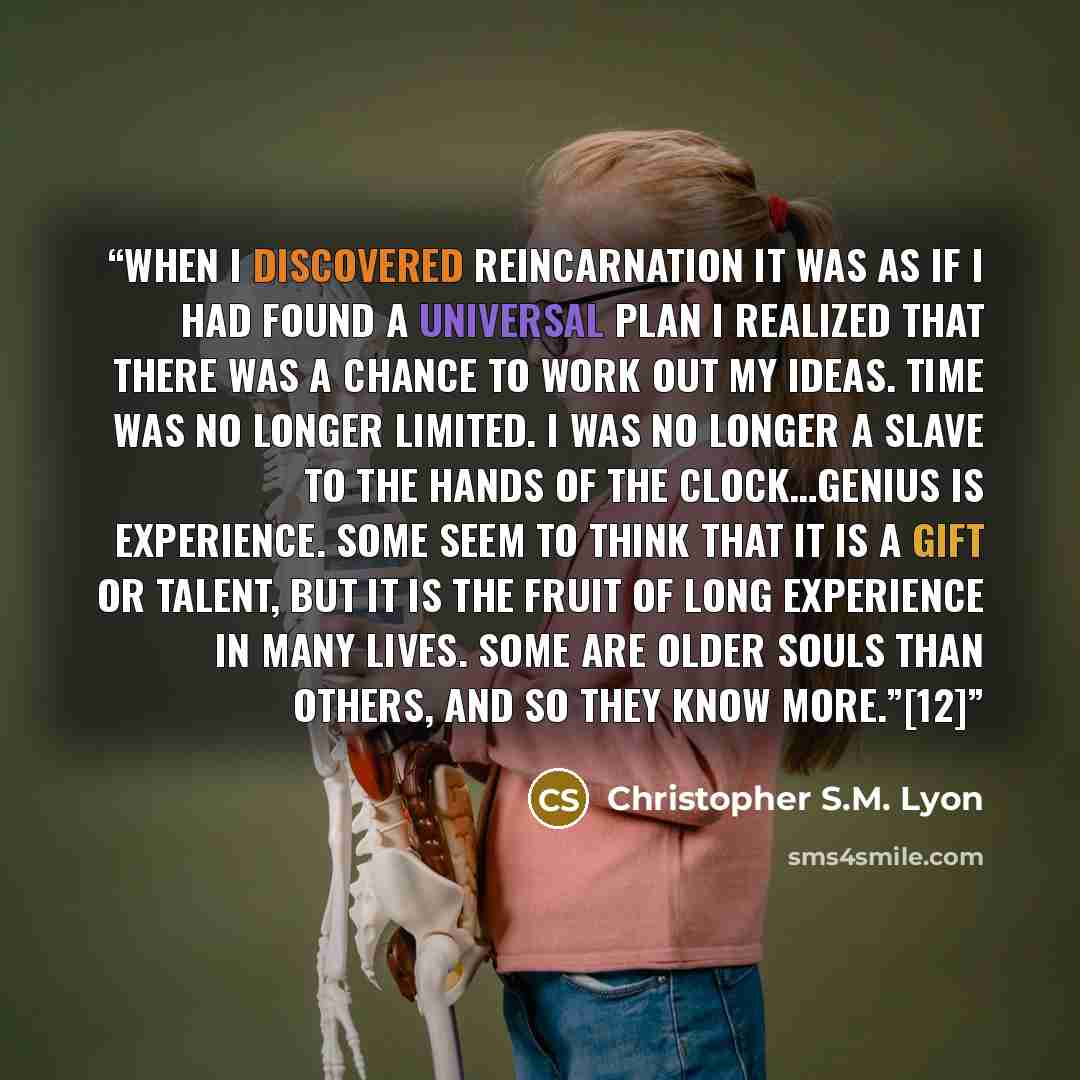 “When I discovered Reincarnation it was as if I had found a universal plan I realized that there was a chance to work out my ideas. Time was no longer limited. I was no longer a slave to the hands of the clock…Genius is experience. Some seem to think that it is a gift or talent, but it is the fruit…” quote by Christopher S.M. Lyon