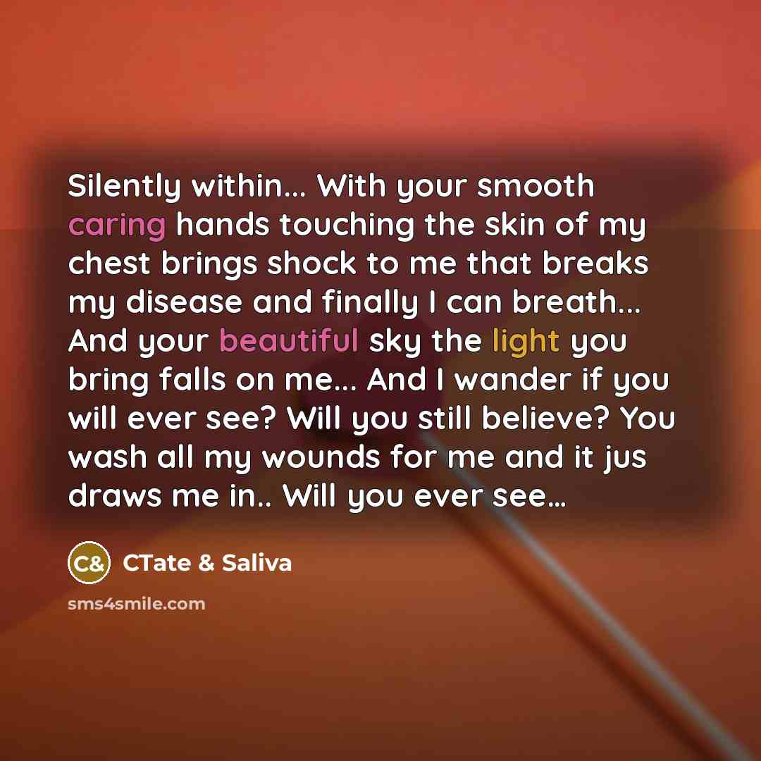 “Silently within... With your smooth caring hands touching the skin of my chest brings shock to me that breaks my disease and finally I can breath... And your beautiful sky the light you bring falls on me... And I wander if you will ever see? Will you still believe? You wash all my wounds for me…” quote by CTate & Saliva