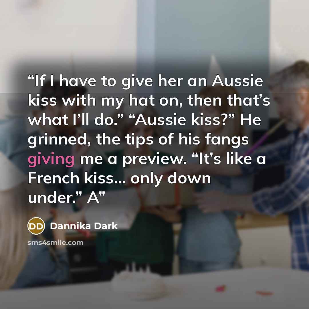 “If I have to give her an Aussie kiss with my hat on, then that’s what I’ll do.” “Aussie kiss?” He grinned, the tips of his fangs giving me a preview. “It’s like a French kiss… only down under.” A” quote by Dannika Dark