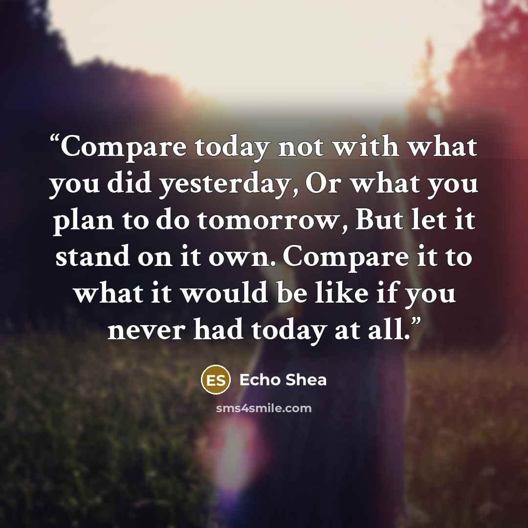 “Compare today not with what you did yesterday, Or what you plan to do tomorrow, But let it stand on it own. Compare it to what it would be like if you never had today at all.” quote by Echo Shea