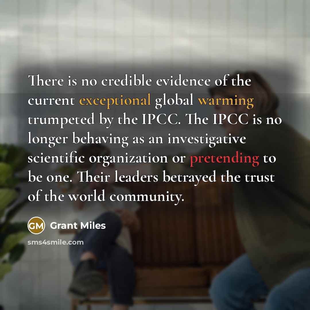 “There is no credible evidence of the current exceptional global warming trumpeted by the IPCC. The IPCC is no longer behaving as an investigative scientific organization or pretending to be one. Their leaders betrayed the trust of the world community.” quote by Grant Miles