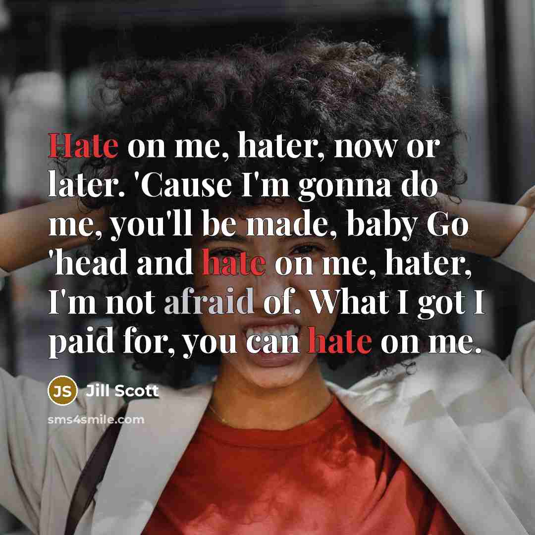 “Hate on me, hater, now or later. 'Cause I'm gonna do me, you'll be made, baby Go 'head and hate on me, hater, I'm not afraid of. What I got I paid for, you can hate on me.” quote by Jill Scott