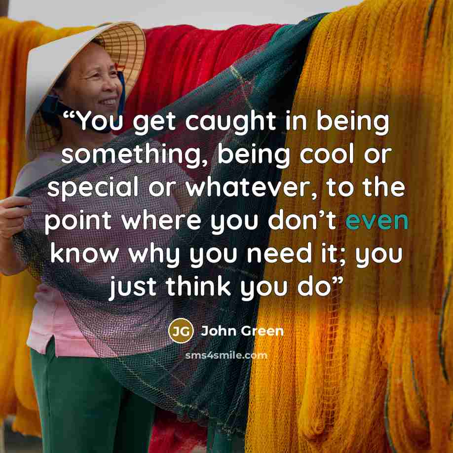 “You get caught in being something, being cool or special or whatever, to the point where you don’t even know why you need it; you just think you do” quote by John Green