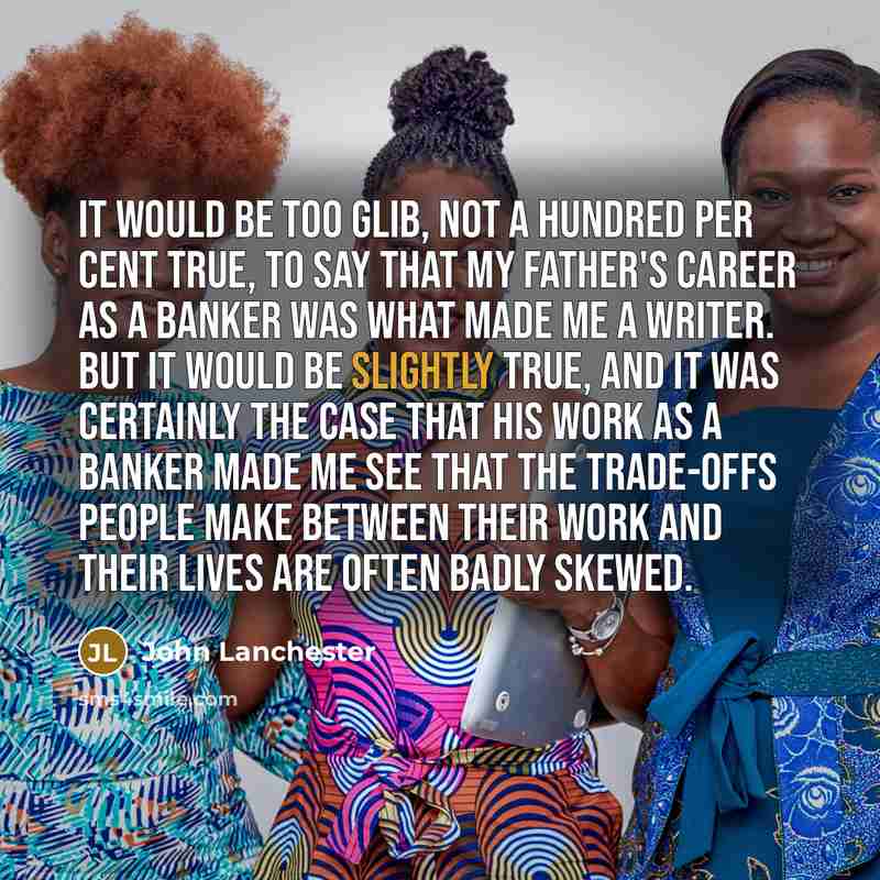 “It would be too glib, not a hundred per cent true, to say that my father's career as a banker was what made me a writer. But it would be slightly true, and it was certainly the case that his work as a banker made me see that the trade-offs people make between their work and their lives are often…” quote by John Lanchester