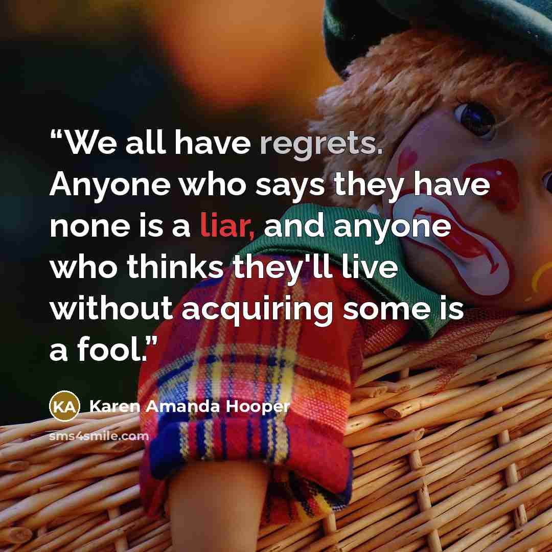 “We all have regrets. Anyone who says they have none is a liar, and anyone who thinks they'll live without acquiring some is a fool.” quote by Karen Amanda Hooper