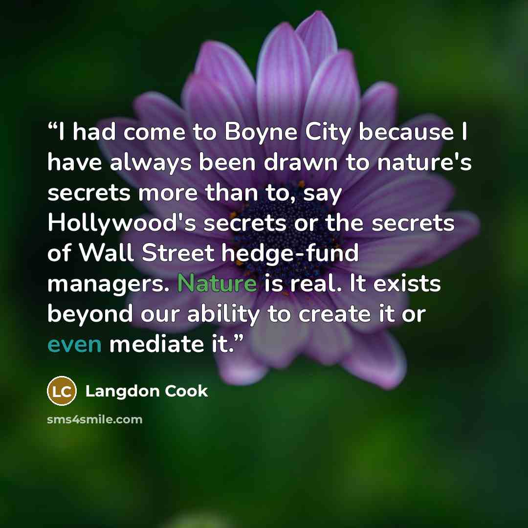 “I had come to Boyne City because I have always been drawn to nature's secrets more than to, say Hollywood's secrets or the secrets of Wall Street hedge-fund managers. Nature is real. It exists beyond our ability to create it or even mediate it.” quote by Langdon Cook