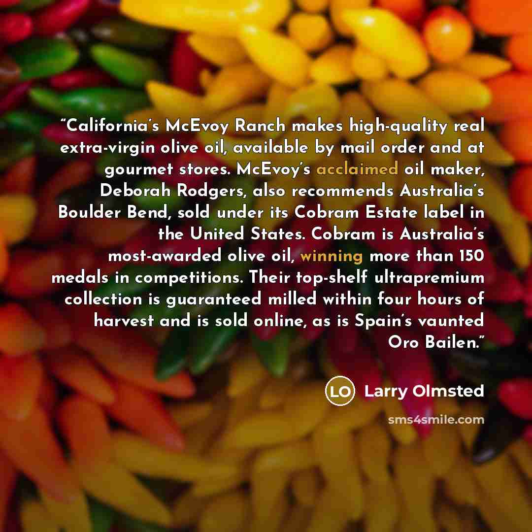 “California’s McEvoy Ranch makes high-quality real extra-virgin olive oil, available by mail order and at gourmet stores. McEvoy’s acclaimed oil maker, Deborah Rodgers, also recommends Australia’s Boulder Bend, sold under its Cobram Estate label in the United States. Cobram is Australia’s…” quote by Larry Olmsted