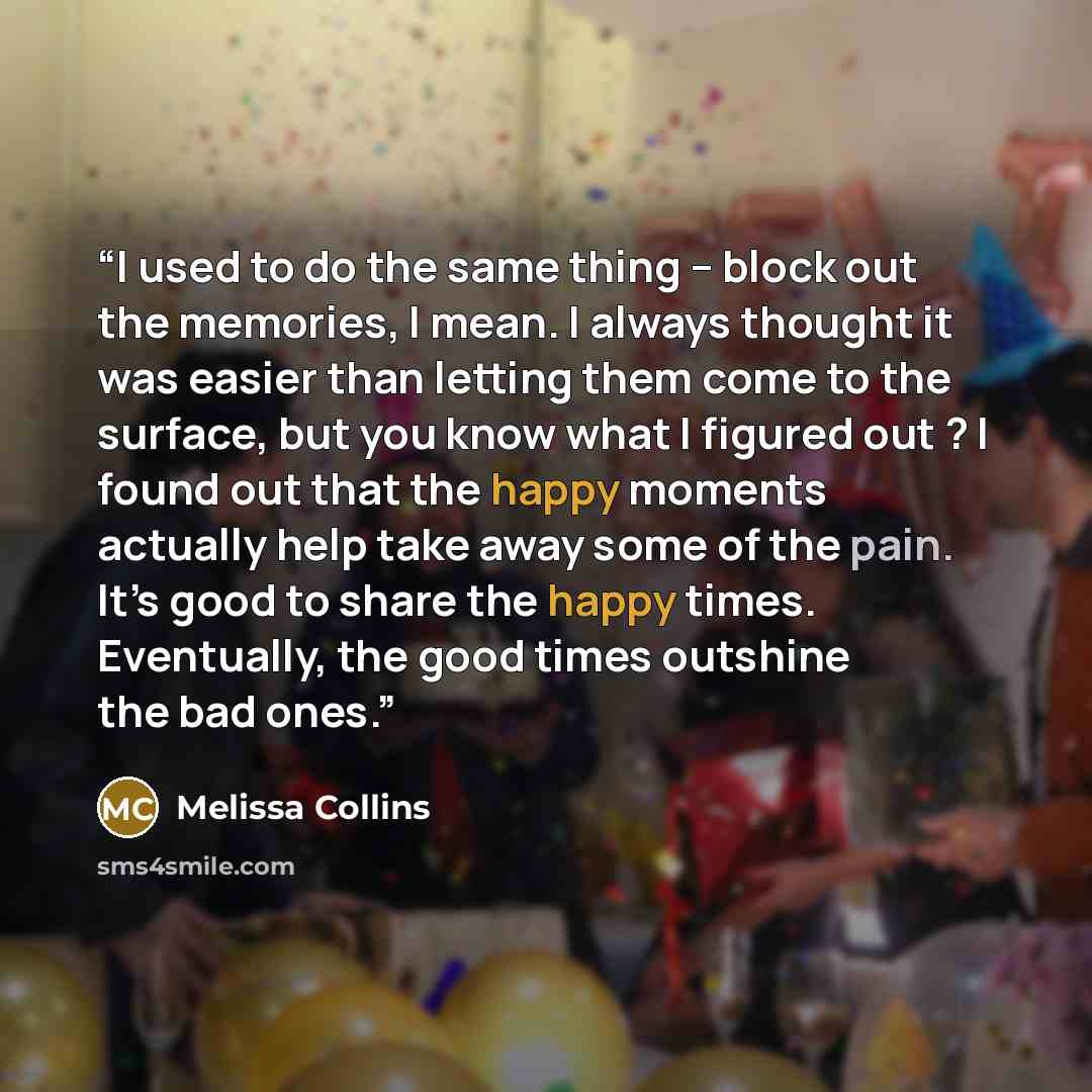 “I used to do the same thing – block out the memories, I mean. I always thought it was easier than letting them come to the surface, but you know what I figured out ? I found out that the happy moments actually help take away some of the pain. It’s good to share the happy times. Eventually, the…” quote by Melissa Collins