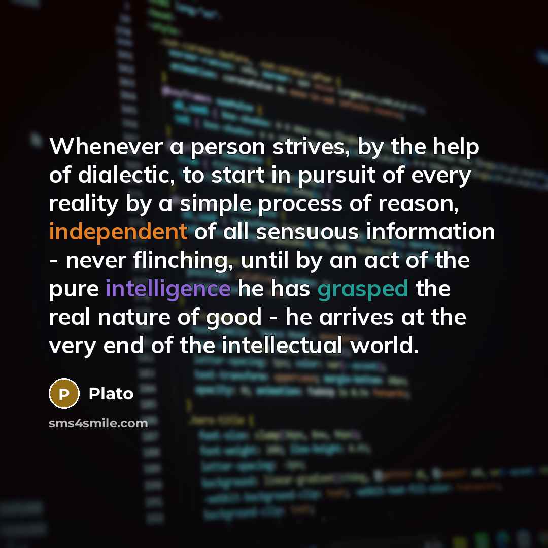 “Whenever a person strives, by the help of dialectic, to start in pursuit of every reality by a simple process of reason, independent of all sensuous information - never flinching, until by an act of the pure intelligence he has grasped the real nature of good - he arrives at the very end of the…” quote by Plato