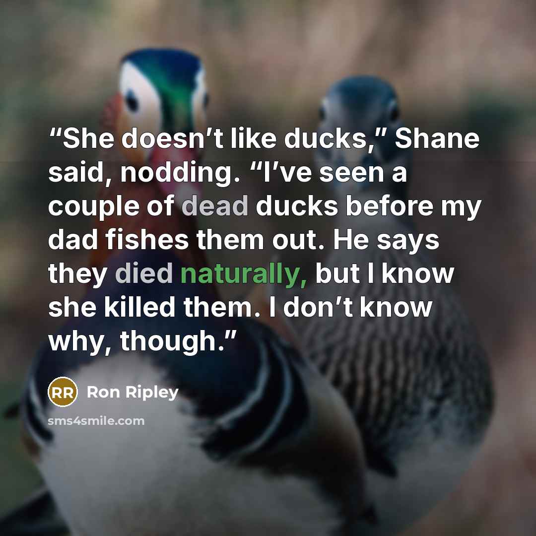 “She doesn’t like ducks,” Shane said, nodding. “I’ve seen a couple of dead ducks before my dad fishes them out. He says they died naturally, but I know she killed them. I don’t know why, though.” quote by Ron Ripley