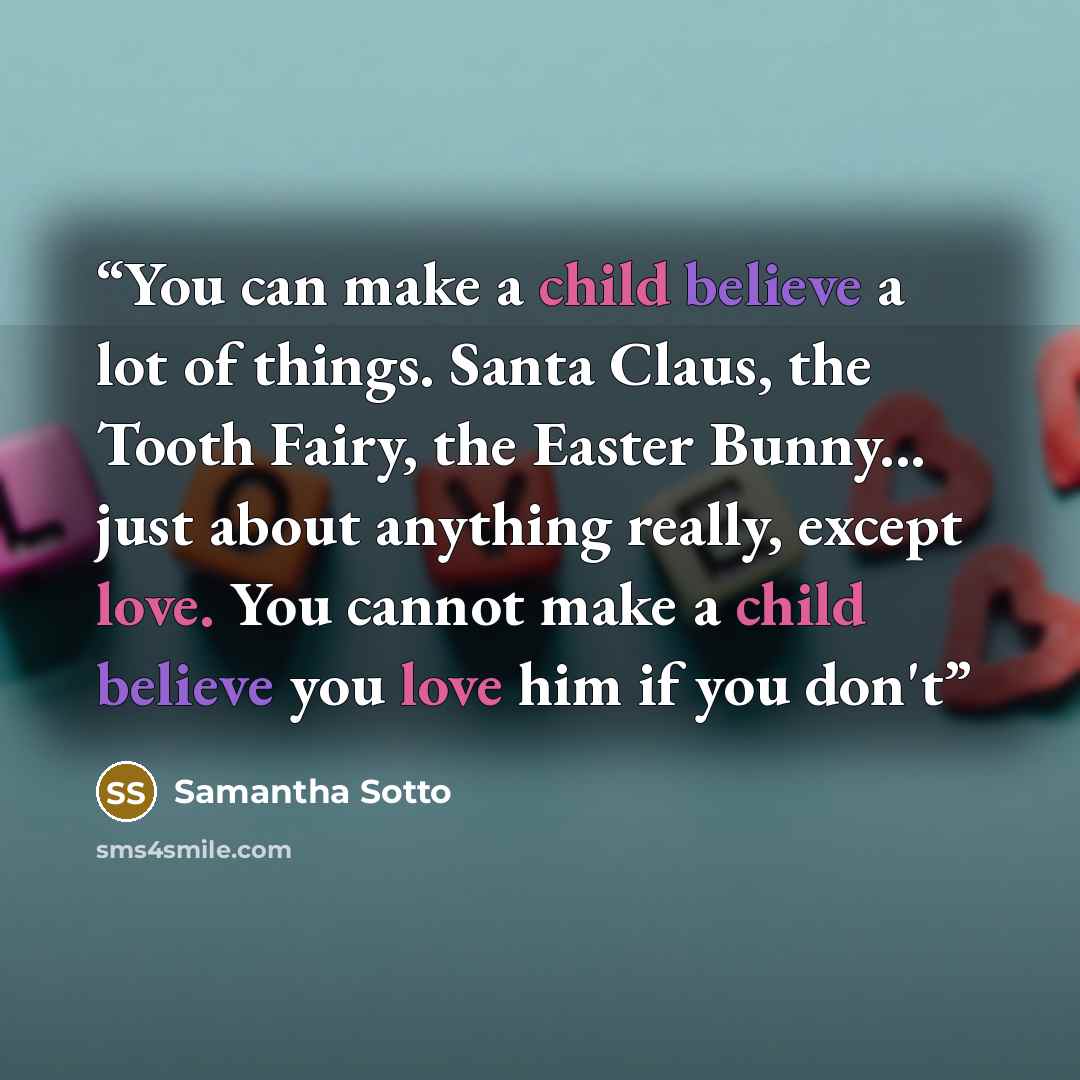 “You can make a child believe a lot of things. Santa Claus, the Tooth Fairy, the Easter Bunny... just about anything really, except love. You cannot make a child believe you love him if you don't” quote by Samantha Sotto