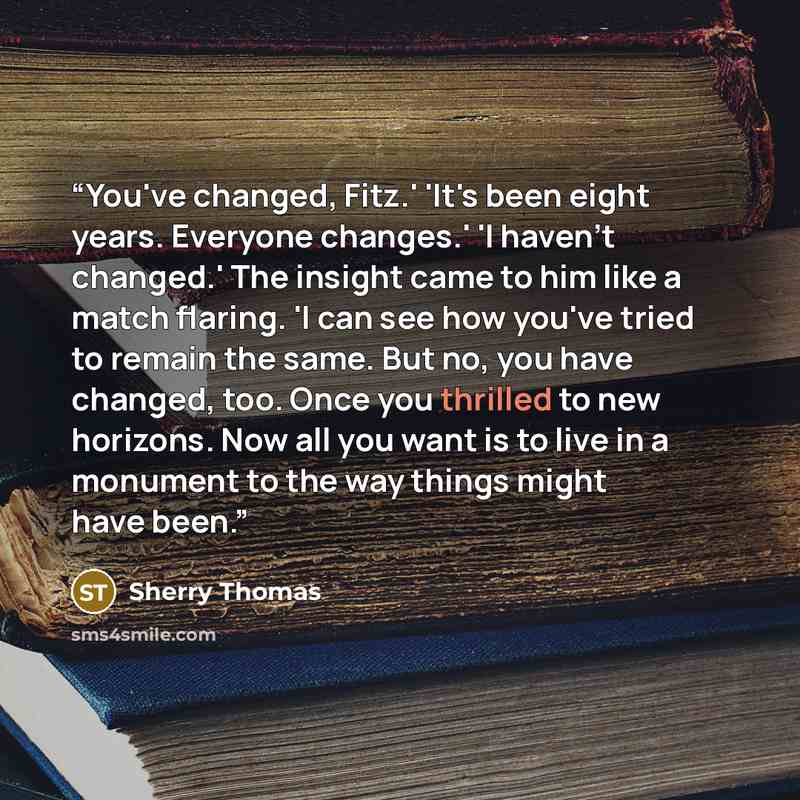 “You've changed, Fitz.' 'It's been eight years. Everyone changes.' 'I haven't changed.' The insight came to him like a match flaring. 'I can see how you've tried to remain the same. But no, you have changed, too. Once you thrilled to new horizons. Now all you want is to live in a monument to the…” quote by Sherry Thomas