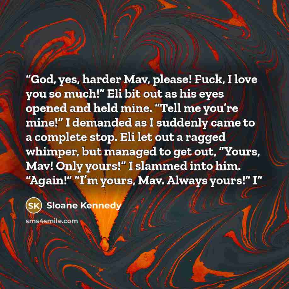 “God, yes, harder Mav, please! Fuck, I love you so much!” Eli bit out as his eyes opened and held mine. “Tell me you’re mine!” I demanded as I suddenly came to a complete stop. Eli let out a ragged whimper, but managed to get out, “Yours, Mav! Only yours!” I slammed into him. “Again!” “I’m yours…” quote by Sloane Kennedy
