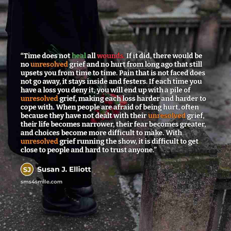 “Time does not heal all wounds. If it did, there would be no unresolved grief and no hurt from long ago that still upsets you from time to time. Pain that is not faced does not go away, it stays inside and festers. If each time you have a loss you deny it, you will end up with a pile of unresolved…” quote by Susan J. Elliott