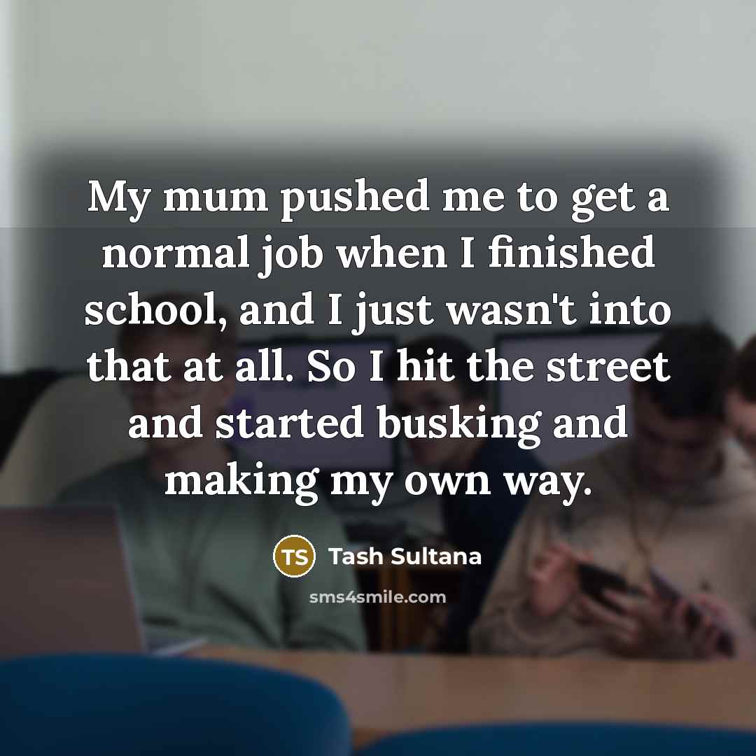 “My mum pushed me to get a normal job when I finished school, and I just wasn't into that at all. So I hit the street and started busking and making my own way.” quote by Tash Sultana