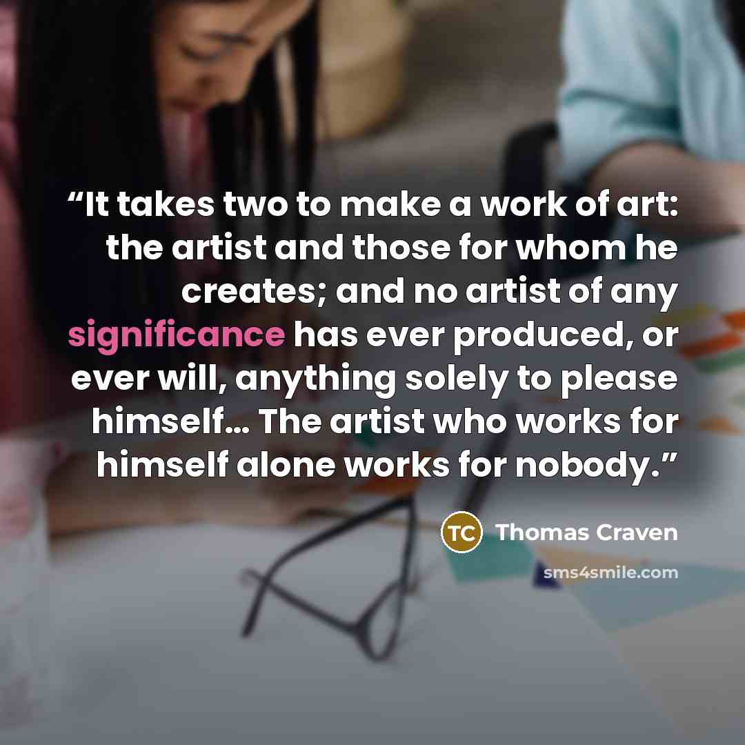 “It takes two to make a work of art: the artist and those for whom he creates; and no artist of any significance has ever produced, or ever will, anything solely to please himself… The artist who works for himself alone works for nobody.” quote by Thomas Craven