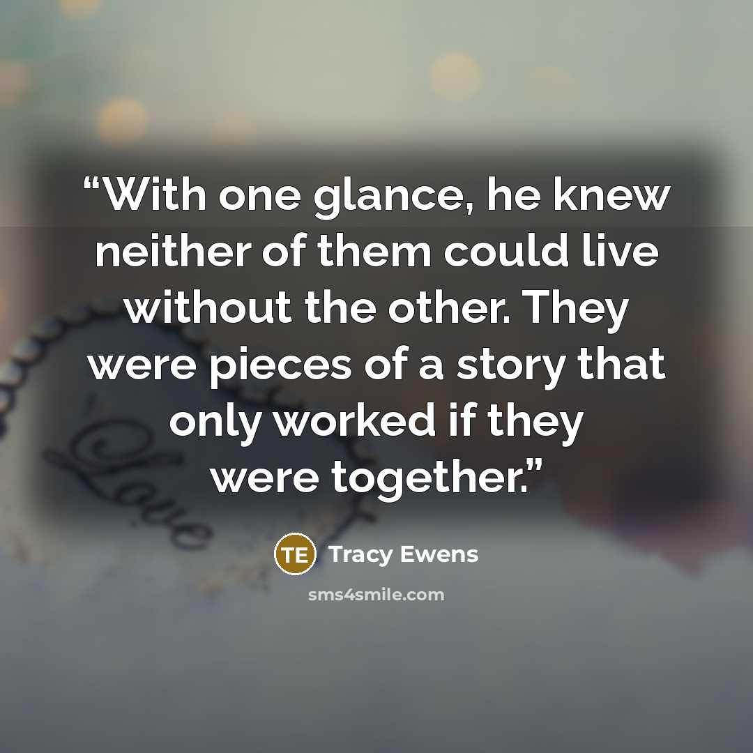 “With one glance, he knew neither of them could live without the other. They were pieces of a story that only worked if they were together.” quote by Tracy Ewens