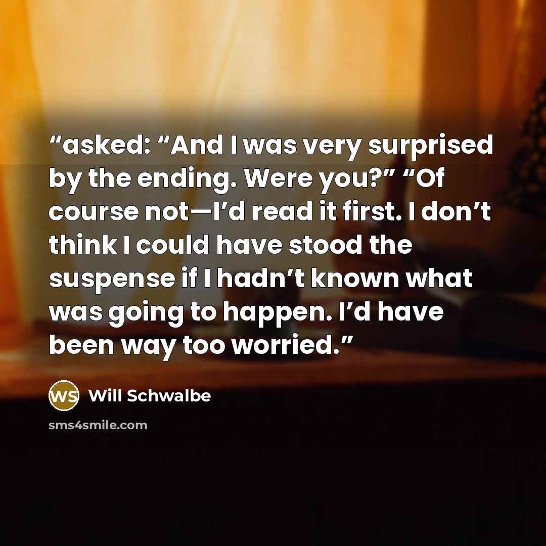 “asked: “And I was very surprised by the ending. Were you?” “Of course not—I’d read it first. I don’t think I could have stood the suspense if I hadn’t known what was going to happen. I’d have been way too worried.” quote by Will Schwalbe