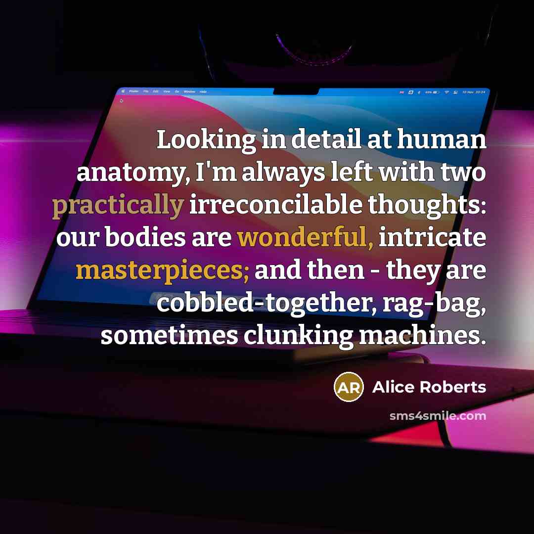 “Looking in detail at human anatomy, I'm always left with two practically irreconcilable thoughts: our bodies are wonderful, intricate masterpieces; and then - they are cobbled-together, rag-bag, sometimes clunking machines.” quote by Alice Roberts