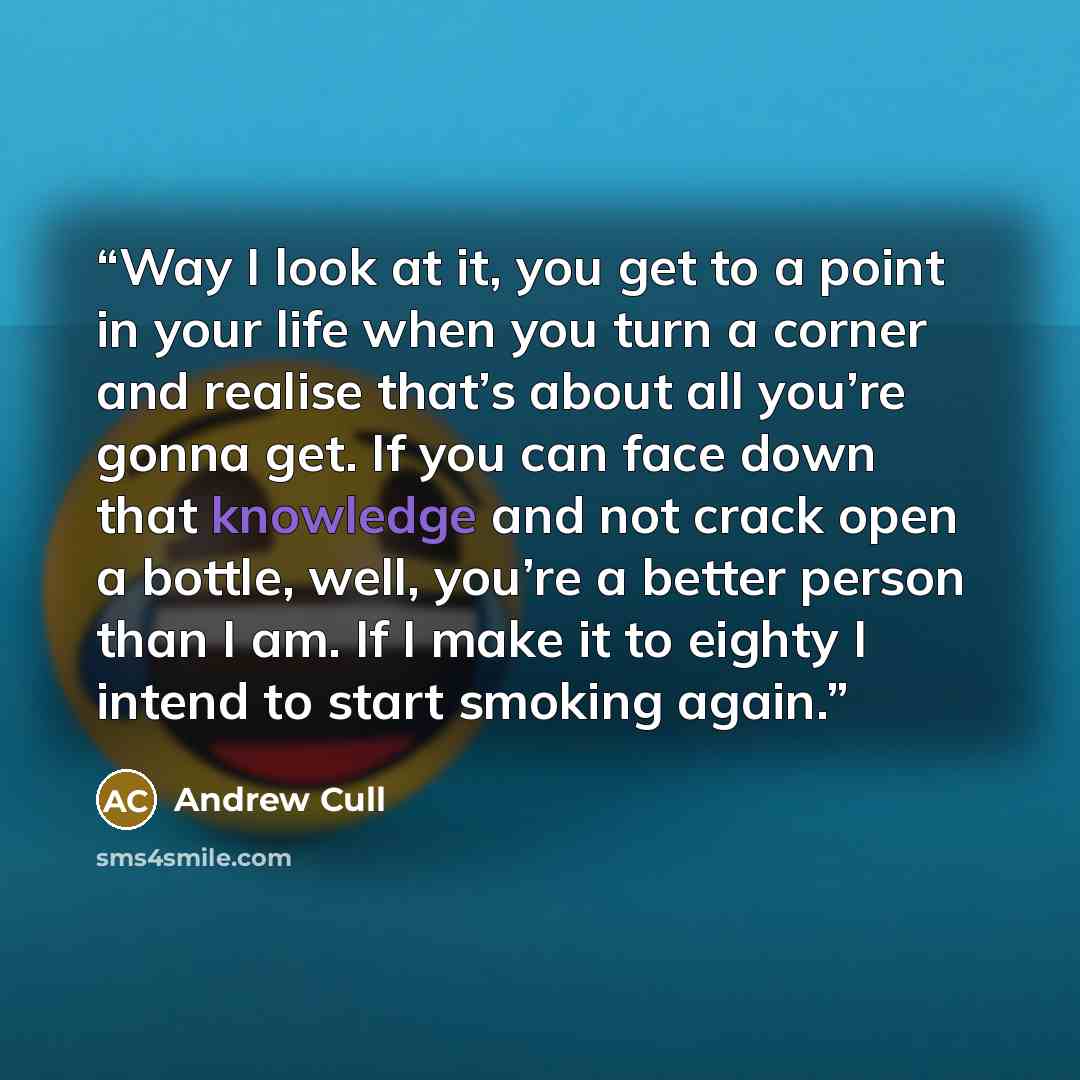 “Way I look at it, you get to a point in your life when you turn a corner and realise that’s about all you’re gonna get. If you can face down that knowledge and not crack open a bottle, well, you’re a better person than I am. If I make it to eighty I intend to start smoking again.” quote by Andrew Cull