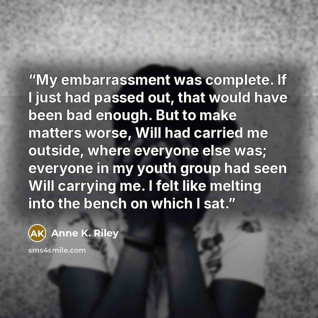 “My embarrassment was complete. If I just had passed out, that would have been bad enough. But to make matters worse, Will had carried me outside, where everyone else was; everyone in my youth group had seen Will carrying me. I felt like melting into the bench on which I sat.” quote by Anne K. Riley