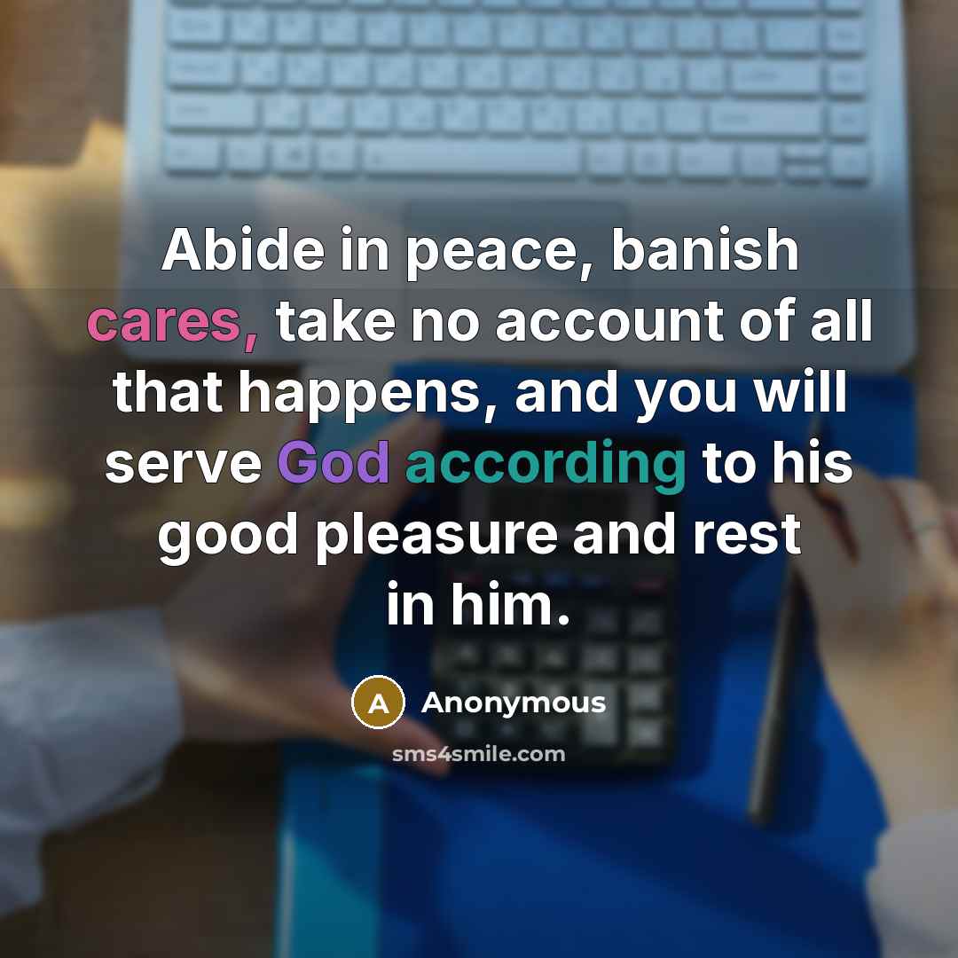 “Abide in peace, banish cares, take no account of all that happens, and you will serve God according to his good pleasure and rest in him.” quote by Anonymous
