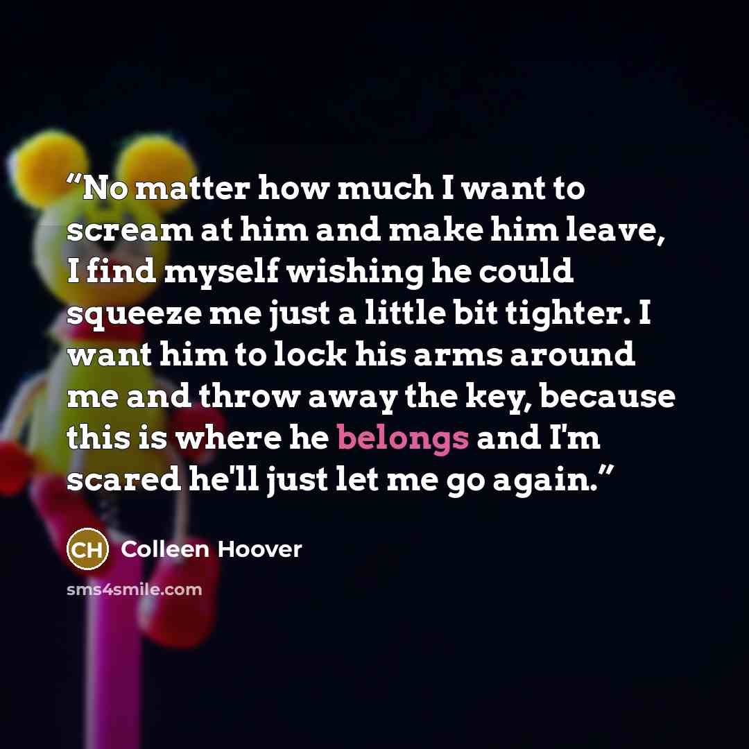 “No matter how much I want to scream at him and make him leave, I find myself wishing he could squeeze me just a little bit tighter. I want him to lock his arms around me and throw away the key, because this is where he belongs and I'm scared he'll just let me go again.” quote by Colleen Hoover