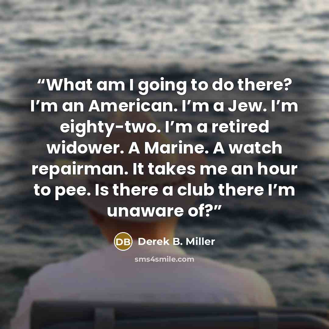 “What am I going to do there? I’m an American. I’m a Jew. I’m eighty-two. I’m a retired widower. A Marine. A watch repairman. It takes me an hour to pee. Is there a club there I’m unaware of?” quote by Derek B. Miller