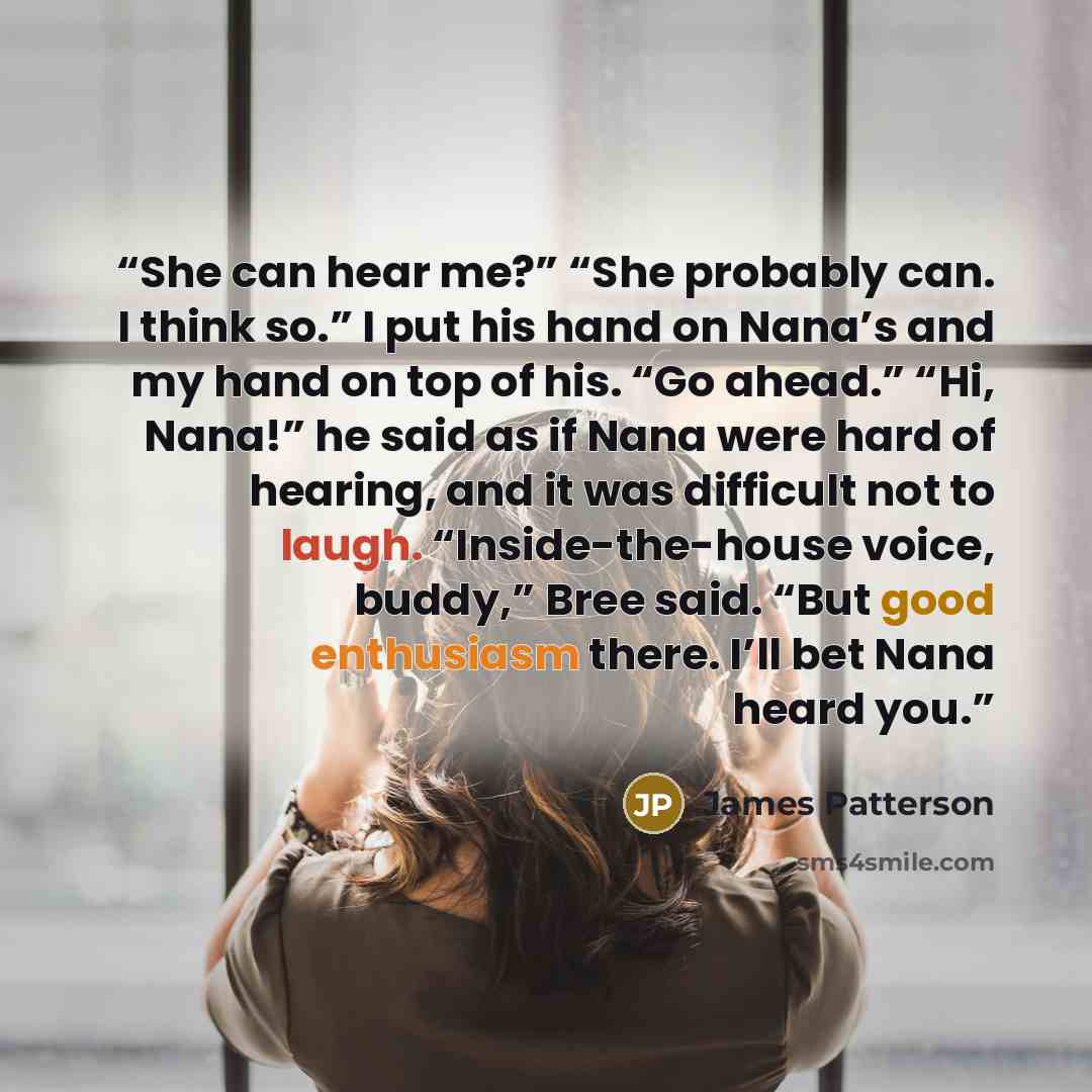 “She can hear me?” “She probably can. I think so.” I put his hand on Nana’s and my hand on top of his. “Go ahead.” “Hi, Nana!” he said as if Nana were hard of hearing, and it was difficult not to laugh. “Inside-the-house voice, buddy,” Bree said. “But good enthusiasm there. I’ll bet Nana heard you.” quote by James Patterson
