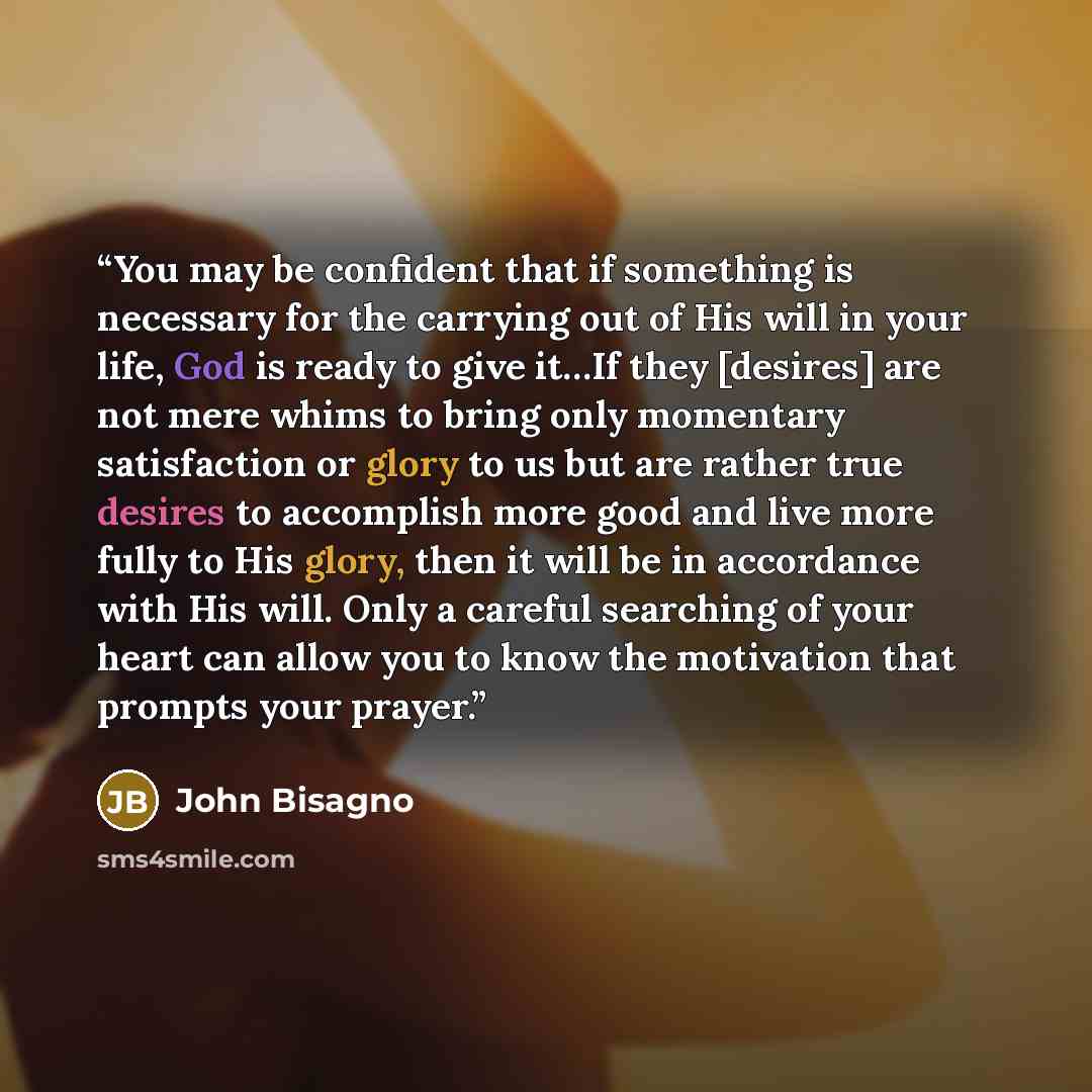 “You may be confident that if something is necessary for the carrying out of His will in your life, God is ready to give it…If they [desires] are not mere whims to bring only momentary satisfaction or glory to us but are rather true desires to accomplish more good and live more fully to His glory…” quote by John Bisagno