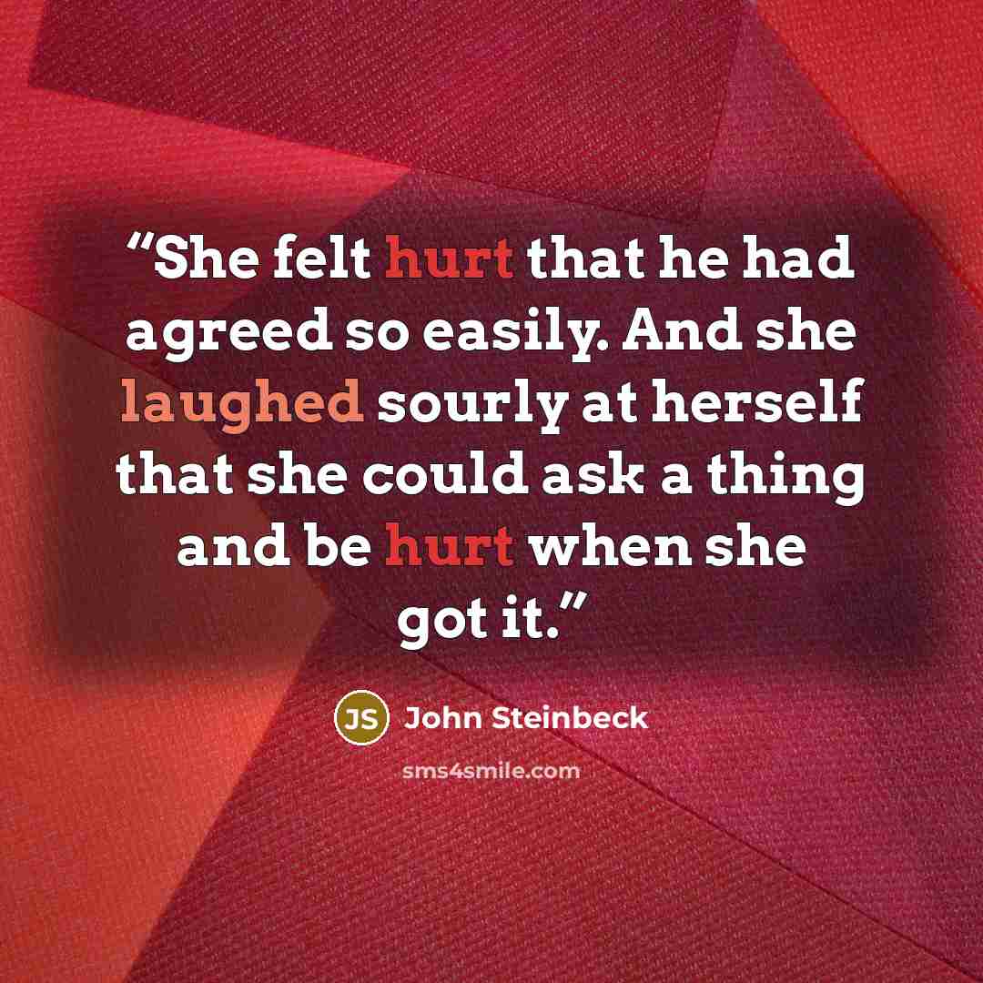 “She felt hurt that he had agreed so easily. And she laughed sourly at herself that she could ask a thing and be hurt when she got it.” quote by John Steinbeck