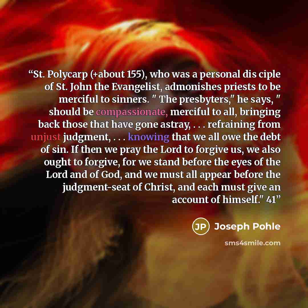 “St. Polycarp (+about 155), who was a personal dis ciple of St. John the Evangelist, admonishes priests to be merciful to sinners. " The presbyters," he says, " should be compassionate, merciful to all, bringing back those that have gone astray, . . . refraining from unjust judgment, . . . knowing…” quote by Joseph Pohle