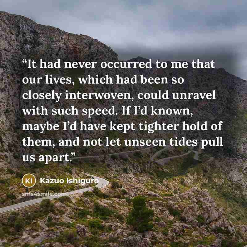 “It had never occurred to me that our lives, which had been so closely interwoven, could unravel with such speed. If I’d known, maybe I’d have kept tighter hold of them, and not let unseen tides pull us apart.” quote by Kazuo Ishiguro