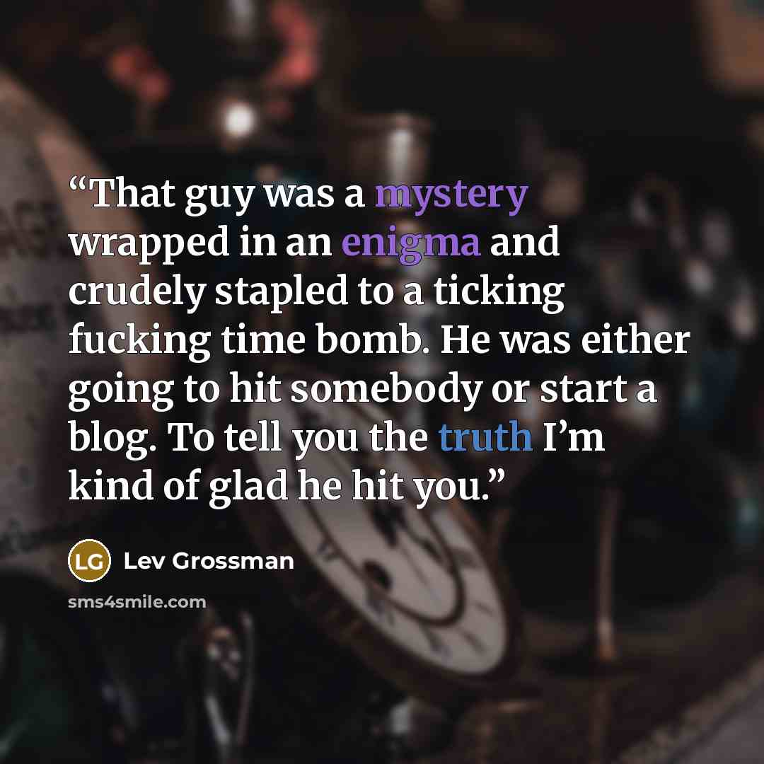 “That guy was a mystery wrapped in an enigma and crudely stapled to a ticking fucking time bomb. He was either going to hit somebody or start a blog. To tell you the truth I’m kind of glad he hit you.” quote by Lev Grossman