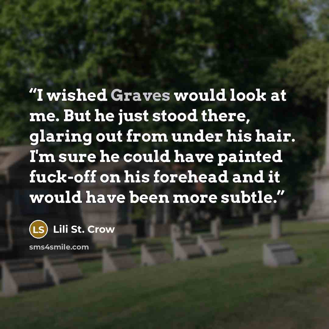 “I wished Graves would look at me. But he just stood there, glaring out from under his hair. I'm sure he could have painted fuck-off on his forehead and it would have been more subtle.” quote by Lili St. Crow