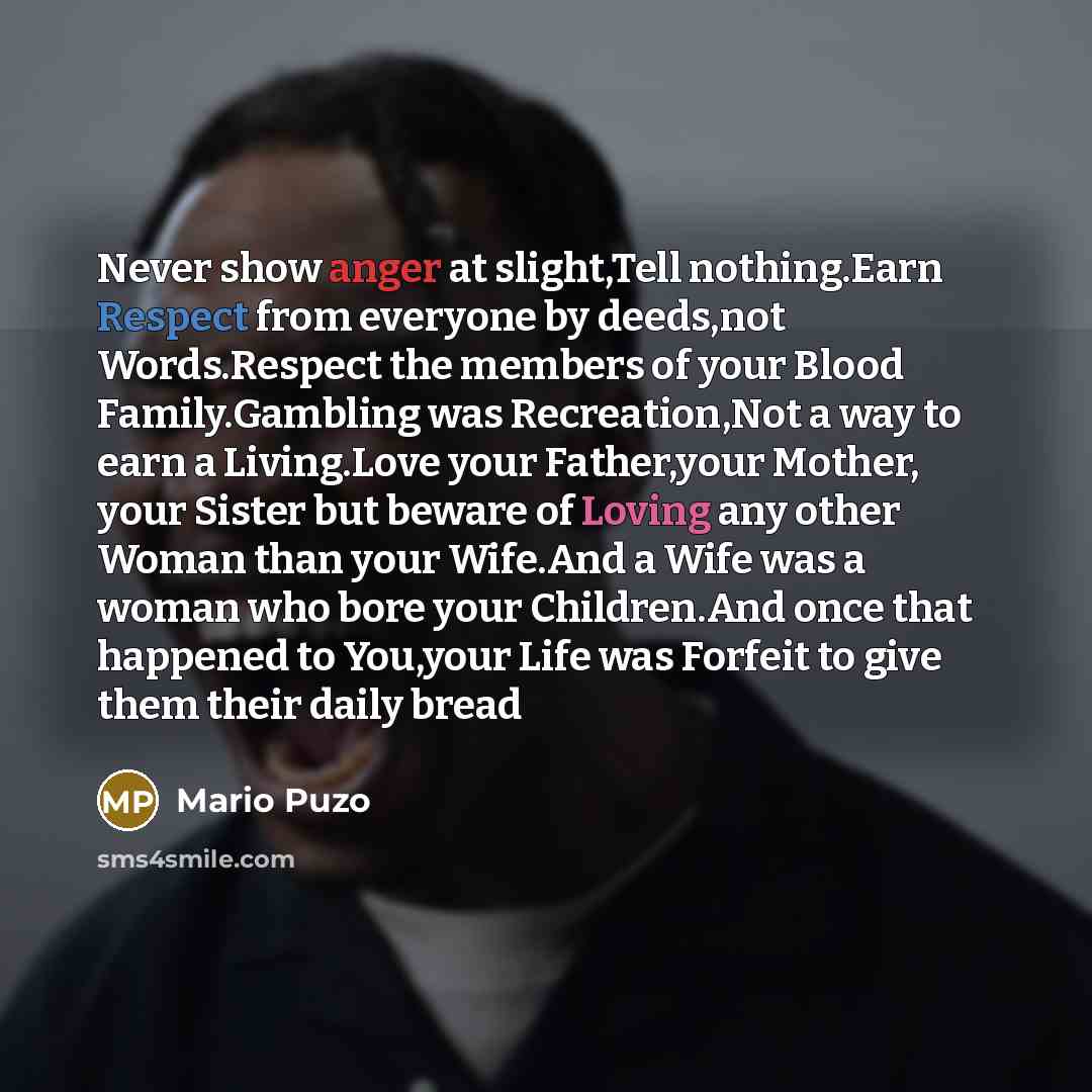 “Never show anger at slight,Tell nothing.Earn Respect from everyone by deeds,not Words.Respect the members of your Blood Family.Gambling was Recreation,Not a way to earn a Living.Love your Father,your Mother, your Sister but beware of Loving any other Woman than your Wife.And a Wife was a woman who…” quote by Mario Puzo