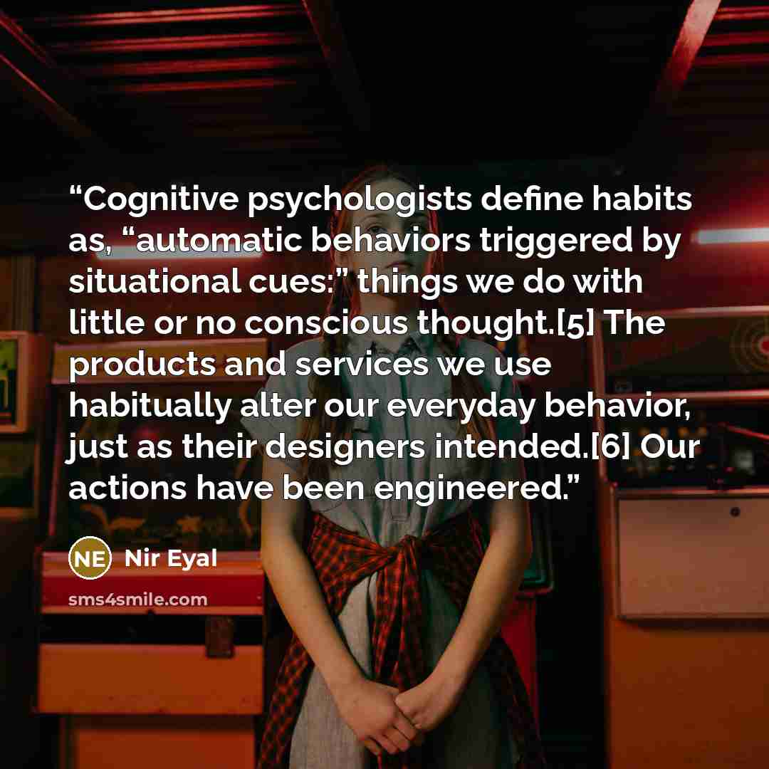 “Cognitive psychologists define habits as, “automatic behaviors triggered by situational cues:” things we do with little or no conscious thought.[5] The products and services we use habitually alter our everyday behavior, just as their designers intended.[6] Our actions have been engineered.” quote by Nir Eyal