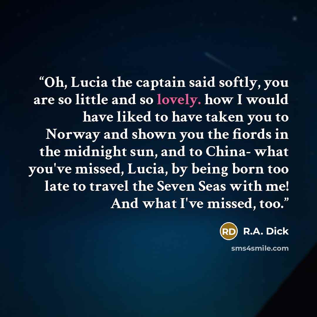 “Oh, Lucia the captain said softly, you are so little and so lovely. how I would have liked to have taken you to Norway and shown you the fiords in the midnight sun, and to China- what you've missed, Lucia, by being born too late to travel the Seven Seas with me! And what I've missed, too.” quote by R.A. Dick