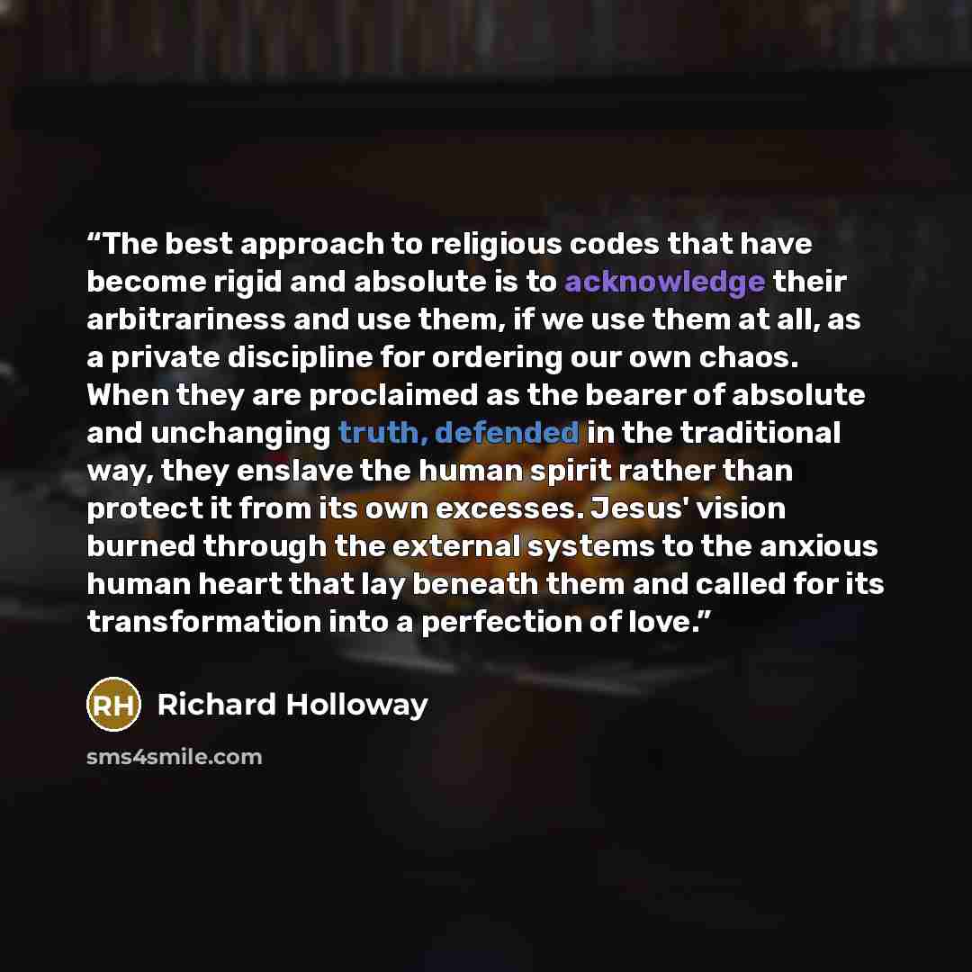 “The best approach to religious codes that have become rigid and absolute is to acknowledge their arbitrariness and use them, if we use them at all, as a private discipline for ordering our own chaos. When they are proclaimed as the bearer of absolute and unchanging truth, defended in the…” quote by Richard Holloway