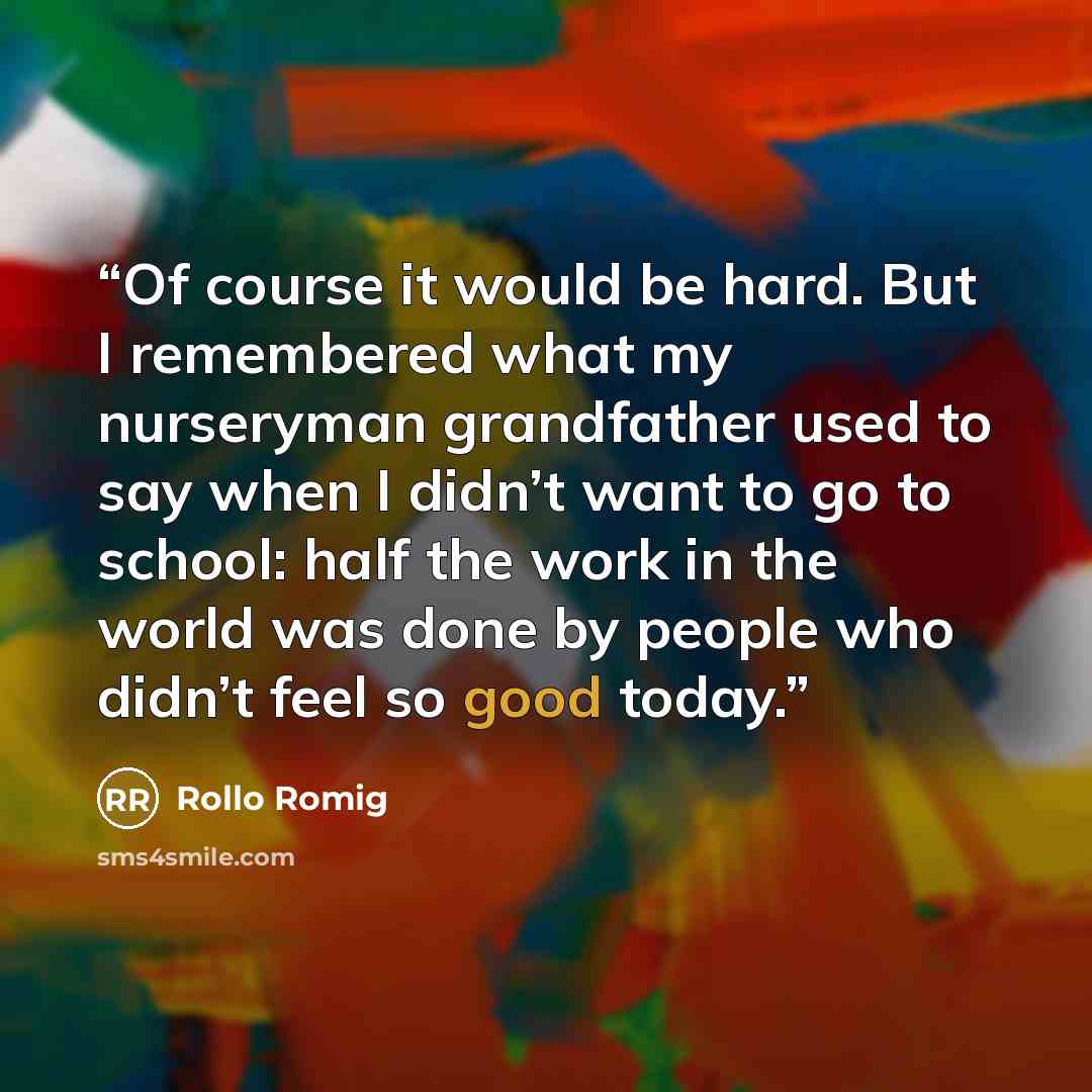 “Of course it would be hard. But I remembered what my nurseryman grandfather used to say when I didn’t want to go to school: half the work in the world was done by people who didn’t feel so good today.” quote by Rollo Romig