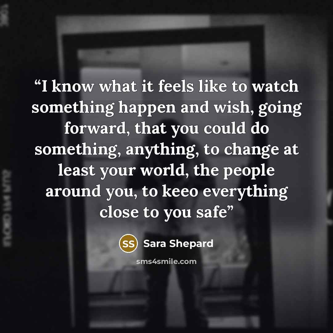 “I know what it feels like to watch something happen and wish, going forward, that you could do something, anything, to change at least your world, the people around you, to keeo everything close to you safe” quote by Sara Shepard