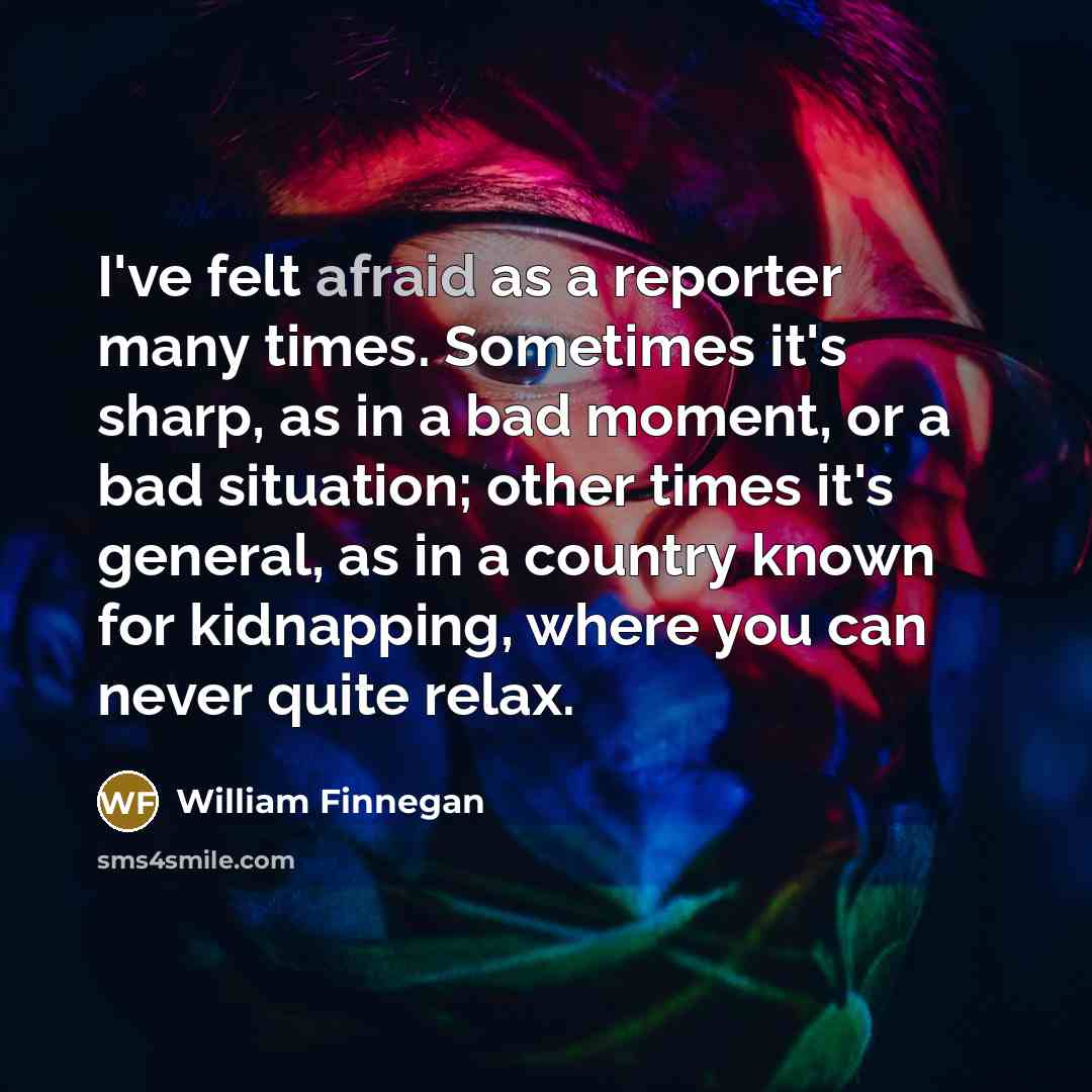 “I've felt afraid as a reporter many times. Sometimes it's…” quote by William Finnegan