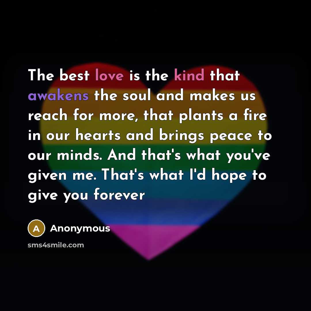 “The best love is the kind that awakens the soul and makes us reach for more, that plants a fire in our hearts and brings peace to our minds. And that's what you've given me. That's what I'd hope to give you forever” quote by Anonymous