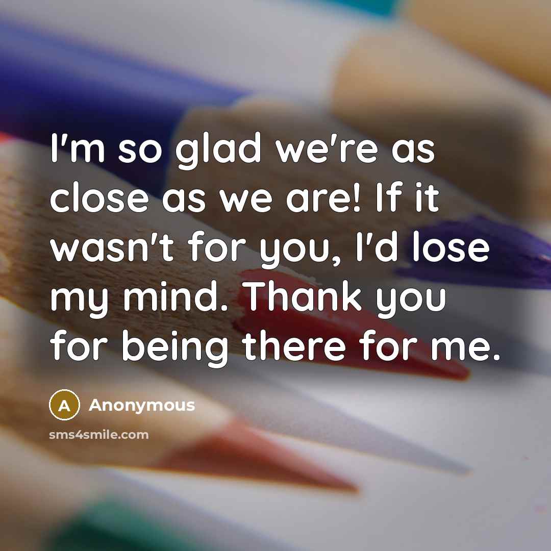 “I'm so glad we're as close as we are! If it wasn't for you, I'd lose my mind. Thank you for being there for me.” quote by Anonymous
