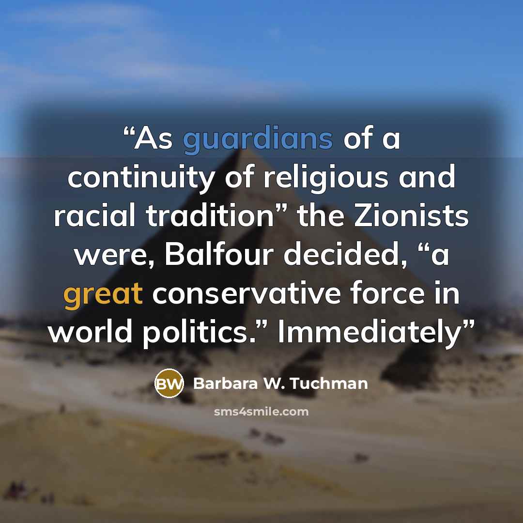 “As guardians of a continuity of religious and racial tradition” the Zionists were, Balfour decided, “a great conservative force in world politics.” Immediately” quote by Barbara W. Tuchman