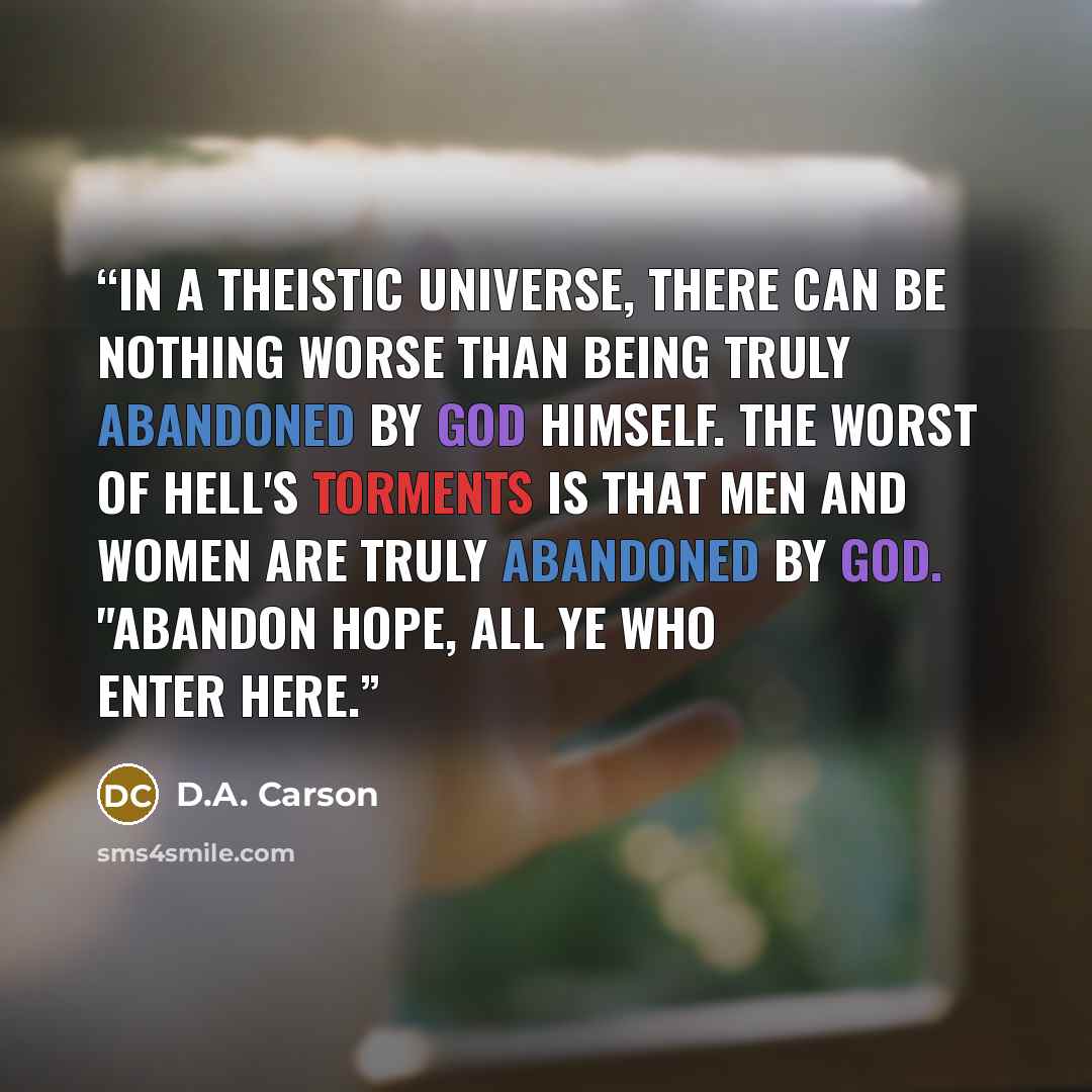 “In a theistic universe, there can be nothing worse than being truly abandoned by God himself. The worst of hell's torments is that men and women are truly abandoned by God. "Abandon hope, all ye who enter here.” quote by D.A. Carson