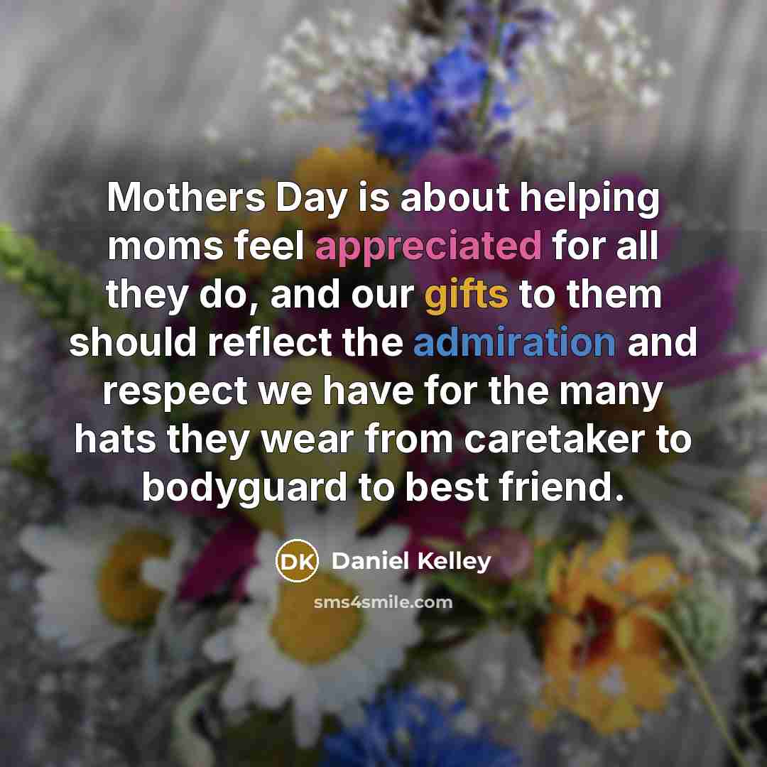 “Mothers Day is about helping moms feel appreciated for all they do, and our gifts to them should reflect the admiration and respect we have for the many hats they wear from caretaker to bodyguard to best friend.” quote by Daniel Kelley