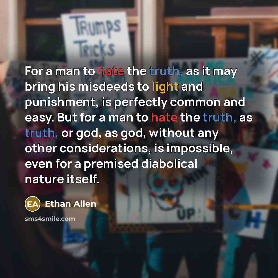 “For a man to hate the truth, as it may bring his misdeeds to light and punishment, is perfectly common and easy. But for a man to hate the truth, as truth, or god, as god, without any other considerations, is impossible, even for a premised diabolical nature itself.” quote by Ethan Allen