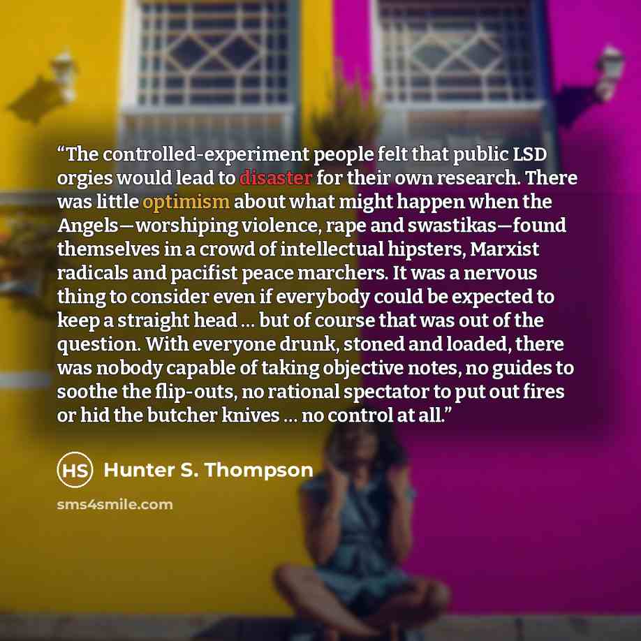 “The controlled-experiment people felt that public LSD orgies would lead to disaster for their own research. There was little optimism about what might happen when the Angels—worshiping violence, rape and swastikas—found themselves in a crowd of intellectual hipsters, Marxist radicals and pacifist…” quote by Hunter S. Thompson